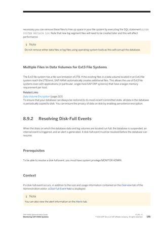 necessary you can remove these files to free up space in your file system by executing the SQL statement ALTER
SYSTEM RECLAIM LOG. Note that new log segment files will need to be created later and this will affect
performance.
Note
Do not remove either data files or log files using operating system tools as this will corrupt the database.
Multiple Files in Data Volumes for Ext3 File Systems
The Ext3 file system has a file size limitation of 2TB. If the existing files in a data volume located in an Ext3 file
system reach the 2TB limit, SAP HANA automatically creates additional files. This allows the use of Ext3 file
systems even with applications (in particular, single-host SAP ERP systems) that have a larger memory
requirement per host.
Related Links
Data Volume Encryption [page 213]
To ensure that your database can always be restored to its most recent committed state, all data in the database
is periodically copied to disk. You can ensure the privacy of data on disk by enabling persistence encryption.
8.9.2 Resolving Disk-Full Events
When the disks on which the database data and log volumes are located run full, the database is suspended, an
internal event is triggered, and an alert is generated. A disk-full event must be resolved before the database can
resume.
Prerequisites
To be able to resolve a disk-full event, you must have system privilege MONITOR ADMIN.
Context
If a disk-full event occurs, in addition to the size and usage information contained on the Overview tab of the
Administration editor, a Disk Full Event field is displayed.
Note
You can also view the alert information on the Alerts tab.
SAP HANA Administration Guide
Monitoring SAP HANA Systems
P U B L I C
© 2013 SAP AG or an SAP affiliate company. All rights reserved. 135
 