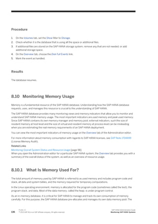 Procedure
1. On the Volumes tab, set the Show filter to Storage.
2. Check whether it is the database that is using all the space or additional files.
3. If additional files are stored on the SAP HANA storage system, remove any that are not needed, or add
additional storage space.
4. On the Overview tab, choose the Disk Full Events link.
5. Mark the event as handled.
Results
The database resumes.
8.10 Monitoring Memory Usage
Memory is a fundamental resource of the SAP HANA database. Understanding how the SAP HANA database
requests, uses, and manages this resource is crucial to the understanding of SAP HANA.
The SAP HANA database provides many monitoring views and memory indicators that allow you to monitor and
understand SAP HANA memory usage. The most important indicators are used memory and peak used memory.
Since SAP HANA contains its own memory manager and memory pool, external indicators, such the size of
resident memory at host level and the size of virtual and resident memory at process level can be misleading
when you are estimating the real memory requirements of an SAP HANA deployment.
You can view the most important indicators of memory usage on the Overview tab of the Administration editor.
For more information about memory consumption with regards to SAP HANA licenses, see SAP Note 1704499
(License Memory Audit).
Related Links
Monitoring Overall System Status and Resource Usage [page 98]
When you open the Administration editor for a particular SAP HANA system, the Overview tab provides you with a
summary of the overall status of the system, as well as an overview of resource usage.
8.10.1 What Is Memory Used For?
The total amount of memory used by SAP HANA is referred to as used memory and includes program code and
stack, all data and system tables, and the memory required for temporary computations.
In the Linux operating environment, memory is allocated for the program code (sometimes called the text), the
program stack, and data. Most of the data memory, called the heap, is under program control.
As an in-memory database, it is critical for SAP HANA to manage and track its own consumption of memory
carefully. For this purpose, the SAP HANA database pre-allocates and manages its own data memory pool. The
136
P U B L I C
© 2013 SAP AG or an SAP affiliate company. All rights reserved.
SAP HANA Administration Guide
Monitoring SAP HANA Systems
 