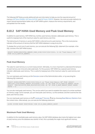 The following SAP Notes provide additional tools and information to help you size the required amount of
memory:SAP Note 1514966, SAP Note 1637145, and SAP Note 1736976. However, the most accurate method is to
import several representative tables into an SAP HANA system, measure the memory requirements, and
extrapolate from the results.
8.10.2 SAP HANA Used Memory and Peak Used Memory
In addition to used memory, SAP HANA has a further used memory indicator called peak used memory. This is
useful for keeping track of the maximum value for used memory over time.
The total amount of memory in use by SAP HANA is referred to as its used memory. This is the most precise
indicator of the amount of memory that the SAP HANA database is using at any time.
To display the current size of used memory, you can execute the following SQL statement (for example, in the
SQL console of the SAP HANA studio):
SELECT ROUND(SUM(TOTAL_MEMORY_USED_SIZE/1024/1024/1024), 2) AS "Used Memory GB"
FROM SYS.M_SERVICE_MEMORY;
Peak Used Memory
The value for used memory is a current measurement. Ultimately, it is more important to understand the behavior
of used memory over time and under peak loads. For this purpose, SAP HANA has a special used memory
indicator called peak used memory. This is useful for keeping track of the maximum value for used memory over
time.
You can read peak used memory on the Overview screen of the Administration editor, or by executing the
following SQL statement:
SELECT ROUND(SUM("M")/1024/1024/1024,2) as "Peak Used Memory GB" FROM (SELECT
SUM(CODE_SIZE+SHARED_MEMORY_ALLOCATED_SIZE) AS "M" FROM SYS.M_SERVICE_MEMORY UNION
SELECT SUM(INCLUSIVE_PEAK_ALLOCATION_SIZE) AS "M" FROM M_HEAP_MEMORY_RESET WHERE
DEPTH = 0)
You can also reset peak used memory. This can be useful if you want to establish the impact of a certain workload
on memory usage. So for example, you can reset peak used memory, run the workload, and then examine the new
peak used memory value.
You can reset peak used memory on the Landscape Services tab by choosing Reset Memory Statistics from
the context menu. Alternatively, you can execute the following statement:
ALTER SYSTEM RESET MONITORING VIEW SYS.M_HEAP_MEMORY_RESET
Maximum Peak Used Memory
In addition to the resettable peak used memory value, the SAP HANA database also tracks the highest-ever value
of used memory since the database was started. In fact, this is probably the single most significant memory
138
P U B L I C
© 2013 SAP AG or an SAP affiliate company. All rights reserved.
SAP HANA Administration Guide
Monitoring SAP HANA Systems
 