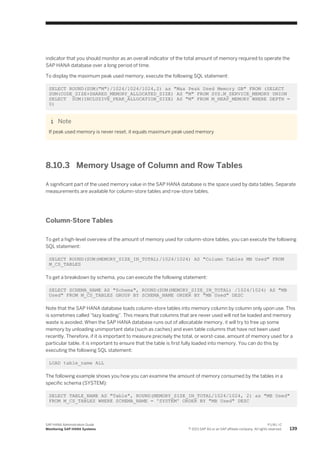 indicator that you should monitor as an overall indicator of the total amount of memory required to operate the
SAP HANA database over a long period of time.
To display the maximum peak used memory, execute the following SQL statement:
SELECT ROUND(SUM("M")/1024/1024/1024,2) as "Max Peak Used Memory GB" FROM (SELECT
SUM(CODE_SIZE+SHARED_MEMORY_ALLOCATED_SIZE) AS "M" FROM SYS.M_SERVICE_MEMORY UNION
SELECT SUM(INCLUSIVE_PEAK_ALLOCATION_SIZE) AS "M" FROM M_HEAP_MEMORY WHERE DEPTH =
0)
Note
If peak used memory is never reset, it equals maximum peak used memory
8.10.3 Memory Usage of Column and Row Tables
A significant part of the used memory value in the SAP HANA database is the space used by data tables. Separate
measurements are available for column-store tables and row-store tables.
Column-Store Tables
To get a high-level overview of the amount of memory used for column-store tables, you can execute the following
SQL statement:
SELECT ROUND(SUM(MEMORY_SIZE_IN_TOTAL)/1024/1024) AS "Column Tables MB Used" FROM
M_CS_TABLES
To get a breakdown by schema, you can execute the following statement:
SELECT SCHEMA_NAME AS "Schema", ROUND(SUM(MEMORY_SIZE_IN_TOTAL) /1024/1024) AS "MB
Used" FROM M_CS_TABLES GROUP BY SCHEMA_NAME ORDER BY "MB Used" DESC
Note that the SAP HANA database loads column-store tables into memory column by column only upon use. This
is sometimes called “lazy loading”. This means that columns that are never used will not be loaded and memory
waste is avoided. When the SAP HANA database runs out of allocatable memory, it will try to free up some
memory by unloading unimportant data (such as caches) and even table columns that have not been used
recently. Therefore, if it is important to measure precisely the total, or worst-case, amount of memory used for a
particular table, it is important to ensure that the table is first fully loaded into memory. You can do this by
executing the following SQL statement:
LOAD table_name ALL
The following example shows you how you can examine the amount of memory consumed by the tables in a
specific schema (SYSTEM):
SELECT TABLE_NAME AS "Table", ROUND(MEMORY_SIZE_IN_TOTAL/1024/1024, 2) as "MB Used"
FROM M_CS_TABLES WHERE SCHEMA_NAME = 'SYSTEM' ORDER BY "MB Used" DESC
SAP HANA Administration Guide
Monitoring SAP HANA Systems
P U B L I C
© 2013 SAP AG or an SAP affiliate company. All rights reserved. 139
 
