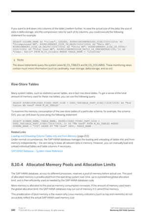 If you want to drill down into columns of the table LineItem further, to view the actual size of the data, the size of
data in delta storage, and the compression ratio for each of its columns, you could execute the following
statement for example:
SELECT COLUMN_NAME AS "Column", LOADED, ROUND(UNCOMPRESSED_SIZE/1024/1024) AS
"Uncompressed MB", ROUND(MEMORY_SIZE_IN_MAIN/1024/1024) AS "Main MB",
ROUND(MEMORY_SIZE_IN_DELTA/1024/1024) AS "Delta MB", ROUND(MEMORY_SIZE_IN_TOTAL/
1024/1024) AS "Total Used MB", ROUND(COMPRESSION_RATIO_IN_PERCENTAGE/100, 2) AS
"Compr. Ratio" FROM M_CS_Columns WHERE TABLE_NAME = 'LineItem'
Note
The above statements query the system views M_CS_TABLES and M_CS_COLUMNS. These monitoring views
contain much more information (such as cardinality, main storage, delta storage, and so on).
Row-Store Tables
Many system tables, such as statistics server tables, are in fact row store tables. To get a sense of the total
amount of memory used for these row tables, you can use the following query:
SELECT ROUND(SUM(USED_FIXED_PART_SIZE + USED_VARIABLE_PART_SIZE)/1024/1024) AS "Row
Tables MB Used" FROM M_RS_TABLES
To examine the memory consumption of the row-store tables of a particular schema, for example, the schema
SYS, you can drill down by executing the following statement:
SELECT SCHEMA_NAME, TABLE_NAME, ROUND((USED_FIXED_PART_SIZE +
USED_VARIABLE_PART_SIZE)/1024/1024, 2) AS "MB Used" FROM M_RS_TABLES WHERE
SCHEMA_NAME = 'SYS' ORDER BY "MB Used" DESC, TABLE_NAME
Related Links
Loading and Unloading Column Tables into and from Memory [page 153]
Under normal circumstances, the SAP HANA database manages the loading and unloading of tables into and from
memory independently – the aim being to keep all relevant data in memory. However, you can manually load and
unload individual tables and table columns if necessary.
SAP HANA Database – System Views Reference
8.10.4 Allocated Memory Pools and Allocation Limits
The SAP HANA database, across its different processes, reserves a pool of memory before actual use. This pool
of allocated memory is preallocated from the operating system over time, up to a predefined global allocation
limit, and is then efficiently used as needed by the SAP HANA database code.
More memory is allocated to the pool as memory consumption increases. If the amount of memory used nears
the global allocation limit, the SAP HANA database may run out of memory if it cannot free memory.
This preallocation of pool memory is the reason why Linux memory indicators (such as top and meminfo) do not
accurately reflect the actual SAP HANA used memory size.
140
P U B L I C
© 2013 SAP AG or an SAP affiliate company. All rights reserved.
SAP HANA Administration Guide
Monitoring SAP HANA Systems
 
