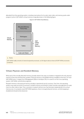 allocated) from the operating system, including reservations for its code, stack, data, and memory pools under
program control. SAP HANA's virtual memory is logically shown in the following figure:
Figure 5: SAP HANA Virtual Memory
Note
SAP HANA really consists of several separate processes, so the figure above shows all SAP HANA processes
combined.
Virtual, Physical, and Resident Memory
When part of the virtually allocated memory actually needs to be used, it is loaded or mapped to the real, physical
memory of the host and becomes resident. Physical memory is the DRAM memory installed on the host. On most
SAP HANA hosts, it ranges from 256 gigabytes (GB) to 1 terabyte (TB). It is used to run the Linux operating
system, SAP HANA, and all other programs.
Resident memory is the physical memory actually in operational use by a process. Over time, the operating
system may swap out some of a process's resident memory according to a least-recently-used algorithm to make
room for other code or data. Thus, a process's resident memory size may fluctuate independently of its virtual
memory size. In a properly-sized SAP HANA appliance, there is enough physical memory, so that swapping is
disabled and should not be observed.
142
P U B L I C
© 2013 SAP AG or an SAP affiliate company. All rights reserved.
SAP HANA Administration Guide
Monitoring SAP HANA Systems
 