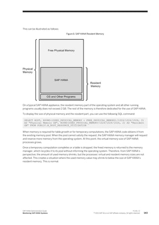 This can be illustrated as follows:
Figure 6: SAP HANA Resident Memory
On a typical SAP HANA appliance, the resident memory part of the operating system and all other running
programs usually does not exceed 2 GB. The rest of the memory is therefore dedicated for the use of SAP HANA.
To display the size of physical memory and the resident part, you can use the following SQL command:
SELECT HOST, ROUND((USED_PHYSICAL_MEMORY + FREE_PHYSICAL_MEMORY)/1024/1024/1024, 2)
AS "Physical Memory GB", ROUND(USED_PHYSICAL_MEMORY/1024/1024/1024, 2) AS "Resident
GB" FROM PUBLIC.M_HOST_RESOURCE_UTILIZATION
When memory is required for table growth or for temporary computations, the SAP HANA code obtains it from
the existing memory pool. When the pool cannot satisfy the request, the SAP HANA memory manager will request
and reserve more memory from the operating system. At this point, the virtual memory size of SAP HANA
processes grows.
Once a temporary computation completes or a table is dropped, the freed memory is returned to the memory
manager, which recycles it to its pool without informing the operating system. Therefore, from SAP HANA's
perspective, the amount of used memory shrinks, but the processes' virtual and resident memory sizes are not
affected. This creates a situation where the used memory value may shrink to below the size of SAP HANA's
resident memory. This is normal.
SAP HANA Administration Guide
Monitoring SAP HANA Systems
P U B L I C
© 2013 SAP AG or an SAP affiliate company. All rights reserved. 143
 