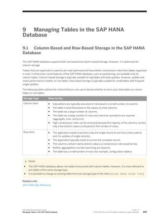 9 Managing Tables in the SAP HANA
Database
9.1 Column-Based and Row-Based Storage in the SAP HANA
Database
The SAP HANA database supports both row-based and column-based storage. However, it is optimized for
column storage.
Tables that are organized in columns are read optimized and have better compression rates than tables organized
in rows. Furthermore, some features of the SAP HANA database, such as partitioning, are available only for
column tables. Column-based storage is typically suitable for big tables with bulk updates. However, update and
insert performance is better on row tables. Row-based storage is typically suitable for small tables with frequent
single updates.
The following table outlines the criteria that you can use to decide whether to store your data tables as column
tables or row tables:
Storage Type When to Use
Column store ● Calculations are typically executed on individual or a small number of columns.
● The table is searched based on the values of a few columns.
● The table has a large number of columns.
● The table has a large number of rows and columnar operations are required
(aggregate, scan, and so on)
● High compression rates can be achieved because the majority of the columns contain
only a few distinct values (compared to the number of rows).
Row store ● The application needs to process only one single record at one time (many selects
and /or updates of single records).
● The application typically needs to access the complete record.
● The columns contain mainly distinct values so compression rate would be low.
● Neither aggregations nor fast searching are required.
● The table has a small number of rows (for example, configuration tables).
Note
● The SAP HANA database allows row tables to be joined with column tables. However, it is more efficient to
join tables of the same storage type.
● It is possible to change an existing table from one storage type to the other (ALTER TABLE ALTER TYPE).
Related Links
SAP HANA SQL Reference
SAP HANA Administration Guide
Managing Tables in the SAP HANA Database
P U B L I C
© 2013 SAP AG or an SAP affiliate company. All rights reserved. 149
 