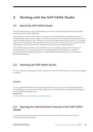 2 Working with the SAP HANA Studio
2.1 About the SAP HANA Studio
The SAP HANA studio runs on the Eclipse platform and is both the central development environment and the
main administration tool for SAP HANA.
Administrators use the SAP HANA studio, for example, to start and stop services, to monitor the system, to
configure system settings, and to manage users and authorizations. The SAP HANA studio accesses the servers
of the SAP HANA database by SQL. Developers can use the SAP HANA studio to create content such as modeled
views and stored procedures. These development artifacts are stored in the repository, which is part of the SAP
HANA database. The SAP HANA studio is developed in Java and based on the Eclipse platform.
The SAP HANA studio presents its various tools in the form of perspectives. Database administration and
monitoring features are contained primarily within the Administration Console perspective. Additional
perspectives include the Modeler perspective, the SAP HANA Development perspective, and the Lifecycle
Management perspective.
2.2 Updating the SAP HANA Studio
To ensure that you are working with the most recent version of the SAP HANA studio, you need to check regularly
for updates.
Context
You can update the SAP HANA studio using several methods. For example, you can use SAP HANA Software
Lifecycle Manager, or you can set up a central update site. For more information, see the SAP HANA Database –
Studio Installation and Update Guide.
Related Links
SAP HANA Database - Studio Installation and Update Guide
2.3 Opening the Administration Console of the SAP HANA
Studio
To access the database administration and monitoring features of the SAP HANA studio, you open the
Administration Console perspective.
SAP HANA Administration Guide
Working with the SAP HANA Studio
P U B L I C
© 2013 SAP AG or an SAP affiliate company. All rights reserved. 15
 