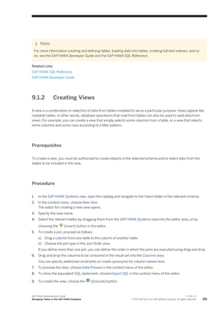 Note
For more information creating and defining tables, loading data into tables, creating full-text indexes, and so
on, see the SAP HANA Developer Guide and the SAP HANA SQL Reference.
Related Links
SAP HANA SQL Reference
SAP HANA Developer Guide
9.1.2 Creating Views
A view is a combination or selection of data from tables modeled to serve a particular purpose. Views appear like
readable tables, in other words, database operations that read from tables can also be used to read data from
views. For example, you can create a view that simply selects some columns from a table, or a view that selects
some columns and some rows according to a filter pattern.
Prerequisites
To create a view, you must be authorized to create objects in the selected schema and to select data from the
tables to be included in the view.
Procedure
1. In the SAP HANA Systems view, open the catalog and navigate to the Views folder in the relevant schema.
2. In the context menu, choose New View.
The editor for creating a new view opens.
3. Specify the view name.
4. Select the relevant tables by dragging them from the SAP HANA Systems view into the editor area, or by
choosing the (Insert) button in the editor.
5. To create a join, proceed as follows:
a) Drag a column from one table to the column of another table.
b) Choose the join type in the Join Order area.
If you define more than one join, you can define the order in which the joins are executed using drag and drop.
6. Drag and drop the columns to be contained in the result set into the Columns area.
You can specify additional constraints or create synonyms for column names here.
7. To preview the data, choose Data Preview in the context menu of the editor.
8. To show the equivalent SQL statement, choose Export SQL in the context menu of the editor.
9. To create the view, choose the (Execute) button.
SAP HANA Administration Guide
Managing Tables in the SAP HANA Database
P U B L I C
© 2013 SAP AG or an SAP affiliate company. All rights reserved. 151
 