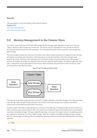 Results
The view appears in the Views folder of the relevant schema.
Related Links
SAP HANA SQL Reference
SAP HANA Developer Guide
9.2 Memory Management in the Column Store
The column store is the part of the SAP HANA database that manages data organized in columns in memory.
Tables created as column tables are stored here. The column store is optimized for read operations but also
provides good performance for write operations. This is achieved through 2 data structures: main storage and
delta storage.
The main storage contains the main part of the data. Here, efficient data compression is applied to save memory
and speed up searches and calculations. Write operations on compressed data in the main storage would
however be costly. Therefore, write operations do not directly modify compressed data in the main storage.
Instead, all changes are written to a separate data structure called the delta storage. The delta storage uses only
basic compression and is optimized for write access. Read operations are performed on both structures, while
write operations only affect the delta.
Figure 8: Main Storage and Delta Storage
The purpose of the delta merge operation is to move changes collected in the delta storage to the read-optimized
main storage. After the delta merge operation, the content of the main storage is persisted to disk and its
compression recalculated and optimized if necessary.
A further result of the delta merge operation is truncation of the delta log. The delta storage structure itself exists
only in memory and is not persisted to disk. The column store creates its logical redo log entries for all operations
executed on the delta storage. This log is called the delta log. In the event of a system restart, the delta log entries
are replayed to rebuild the in-memory delta storages. After the changes in the delta storage have been merged
into the main storage, the delta log file is truncated by removing those entries that were written before the merge
operation.
Note
152
P U B L I C
© 2013 SAP AG or an SAP affiliate company. All rights reserved.
SAP HANA Administration Guide
Managing Tables in the SAP HANA Database
 
