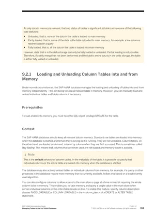 As only data in memory is relevant, the load status of tables is significant. A table can have one of the following
load statuses:
● Unloaded, that is, none of the data in the table is loaded to main memory
● Partly loaded, that is, some of the data in the table is loaded to main memory, for example, a few columns
recently used in a query
● Fully loaded, that is, all the data in the table is loaded into main memory
However, data that is in the delta storage can only be fully loaded or unloaded. Partial loading is not possible.
Therefore, if a delta merge has not been performed and the table's entire data is in the delta storage, the table
is either fully loaded or unloaded.
9.2.1 Loading and Unloading Column Tables into and from
Memory
Under normal circumstances, the SAP HANA database manages the loading and unloading of tables into and from
memory independently – the aim being to keep all relevant data in memory. However, you can manually load and
unload individual tables and table columns if necessary.
Prerequisites
To load a table into memory, you must have the SQL object privilege UPDATE for the table.
Context
The SAP HANA database aims to keep all relevant data in memory. Standard row tables are loaded into memory
when the database is started and remain there as long as it is running. They are not unloaded. Column tables, on
the other hand, are loaded on demand, column by column when they are first accessed. This is sometimes called
lazy loading. This means that columns that are never used are not loaded and memory waste is avoided.
Note
This is the default behavior of column tables. In the metadata of the table, it is possible to specify that
individual columns or the entire table are loaded into memory when the database is started.
The database may also actively unload tables or individual columns from memory, for example, if a query or other
processes in the database require more memory than is currently available. It does this based on a least recently
used algorithm.
You can also configure columns to allow access to the main store a page at a time instead of requiring the whole
column to be in memory. This enables you to save memory and query a single value in the main store when
certain individual columns or the entire table reside on disk. To enable this feature, specify column description
clauses PAGE LOADABLE or COLUMN LOADABLE in the <column_desc> of a CREATE or ALTER TABLE
statement.
SAP HANA Administration Guide
Managing Tables in the SAP HANA Database
P U B L I C
© 2013 SAP AG or an SAP affiliate company. All rights reserved. 153
 