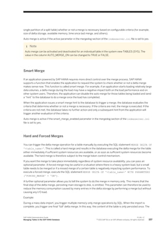 single partition of a split table) whether or not a merge is necessary based on configurable criteria (for example,
size of delta storage, available memory, time since last merge, and others).
Auto merge is active if the active parameter in the mergedog section of the indexserver.ini file is set to yes.
Note
Auto merge can be activated and deactivated for an individual table in the system view TABLES (SYS). The
value in the column AUTO_MERGE_ON can be changed to TRUE or FALSE.
Smart Merge
If an application powered by SAP HANA requires more direct control over the merge process, SAP HANA
supports a function that enables the application to request the system to check whether or not a delta merge
makes sense now. This function is called smart merge. For example, if an application starts loading relatively large
data volumes, a delta merge during the load may have a negative impact both on the load performance and on
other system users. Therefore, the application can disable the auto merge for those tables being loaded and send
a “hint” to the database to do a merge once the load has completed.
When the application issues a smart merge hint to the database to trigger a merge, the database evaluates the
criteria that determine whether or not a merge is necessary. If the criteria are met, the merge is executed. If the
criteria are not met, the database takes no further action and only a subsequent hint from the application will
trigger another evaluation of the criteria.
Auto merge is active if the smart_merge_enabled parameter in the mergedog section of the indexserver.ini
file is set to yes.
Hard and Forced Merges
You can trigger the delta merge operation for a table manually by executing the SQL statement MERGE DELTA OF
'<table_name>'. This is called a hard merge and results in the database executing the delta merge for the table
either immediately if sufficient system resources are available, or as soon as sufficient system resources become
available. The hard merge is therefore subject to the merge token control mechanism.
If you want the merge to take place immediately regardless of system resource availability, you can pass an
optional parameter. A forced merge may be useful in a situation where there is a heavy system load, but a small
table needs to be merged or if a missed merge of a certain table is negatively impacting system performance. To
execute a forced merge, execute the SQL statement MERGE DELTA OF '<table_name>' WITH PARAMETERS
('FORCED_MERGE' = 'ON').
A further optional parameter allows you to tell the system to do the merge in memory only. This means that the
final step of the delta merge, persisting main storage to disk, is omitted. This parameter can therefore be used to
reduce the memory consumption caused by many entries in the delta storage by performing a merge but without
causing any I/O load.
Example:
During a mass data import, you trigger multiple memory-only merge operations by SQL. When the import is
complete, you trigger one final "full" delta merge. In this way, the content of the table is only persisted once. The
SAP HANA Administration Guide
Managing Tables in the SAP HANA Database
P U B L I C
© 2013 SAP AG or an SAP affiliate company. All rights reserved. 157
 