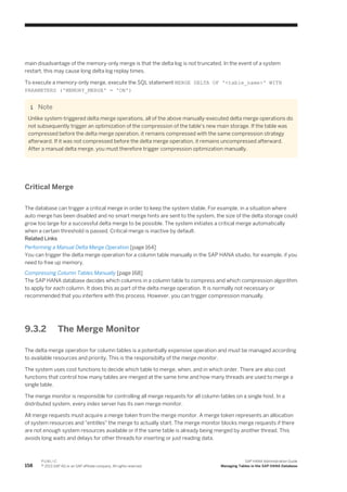 main disadvantage of the memory-only merge is that the delta log is not truncated. In the event of a system
restart, this may cause long delta log replay times.
To execute a memory-only merge, execute the SQL statement MERGE DELTA OF '<table_name>' WITH
PARAMETERS ('MEMORY_MERGE' = 'ON')
Note
Unlike system-triggered delta merge operations, all of the above manually-executed delta merge operations do
not subsequently trigger an optimization of the compression of the table's new main storage. If the table was
compressed before the delta merge operation, it remains compressed with the same compression strategy
afterward. If it was not compressed before the delta merge operation, it remains uncompressed afterward.
After a manual delta merge, you must therefore trigger compression optimization manually.
Critical Merge
The database can trigger a critical merge in order to keep the system stable. For example, in a situation where
auto merge has been disabled and no smart merge hints are sent to the system, the size of the delta storage could
grow too large for a successful delta merge to be possible. The system initiates a critical merge automatically
when a certain threshold is passed. Critical merge is inactive by default.
Related Links
Performing a Manual Delta Merge Operation [page 164]
You can trigger the delta merge operation for a column table manually in the SAP HANA studio, for example, if you
need to free up memory.
Compressing Column Tables Manually [page 168]
The SAP HANA database decides which columns in a column table to compress and which compression algorithm
to apply for each column. It does this as part of the delta merge operation. It is normally not necessary or
recommended that you interfere with this process. However, you can trigger compression manually.
9.3.2 The Merge Monitor
The delta merge operation for column tables is a potentially expensive operation and must be managed according
to available resources and priority. This is the responsibilty of the merge monitor.
The system uses cost functions to decide which table to merge, when, and in which order. There are also cost
functions that control how many tables are merged at the same time and how many threads are used to merge a
single table.
The merge monitor is responsible for controlling all merge requests for all column tables on a single host. In a
distributed system, every index server has its own merge monitor.
All merge requests must acquire a merge token from the merge monitor. A merge token represents an allocation
of system resources and "entitles" the merge to actually start. The merge monitor blocks merge requests if there
are not enough system resources available or if the same table is already being merged by another thread. This
avoids long waits and delays for other threads for inserting or just reading data.
158
P U B L I C
© 2013 SAP AG or an SAP affiliate company. All rights reserved.
SAP HANA Administration Guide
Managing Tables in the SAP HANA Database
 