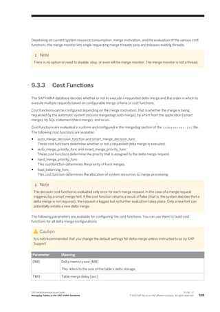 Depending on current system resource consumption, merge motivation, and the evaluation of the various cost
functions, the merge monitor lets single requesting merge threads pass and releases waiting threads.
Note
There is no option or need to disable, stop, or even kill the merge monitor. The merge monitor is not a thread.
9.3.3 Cost Functions
The SAP HANA database decides whether or not to execute a requested delta merge and the order in which to
execute multiple requests based on configurable merge criteria or cost functions.
Cost functions can be configured depending on the merge motivation, that is whether the merge is being
requested by the automatic system process mergedog (auto merge), by a hint from the application (smart
merge), by SQL statement (hard merge), and so on.
Cost functions are evaluated in runtime and configured in the mergedog section of the indexserver.ini file.
The following cost functions are available:
● auto_merge_decision_function and smart_merge_decision_func
These cost functions determine whether or not a requested delta merge is executed.
● auto_merge_priority_func and smart_merge_priority_func
These cost functions determine the priority that is assigned to the delta merge request.
● hard_merge_priority_func
This cost function determines the priority of hard merges.
● load_balancing_func
This cost function determines the allocation of system resources to merge processing.
Note
The decision cost function is evaluated only once for each merge request. In the case of a merge request
triggered by a smart merge hint, if the cost function returns a result of false (that is, the system decides that a
delta merge is not required), the request is logged but no further evaluation takes place. Only a new hint can
potentially initiate a new delta merge.
The following parameters are available for configuring the cost functions. You can use them to build cost
functions for all delta merge configurations.
Caution
It is not recommended that you change the default settings for delta merge unless instructed to so by SAP
Support.
Parameter Meaning
DMS Delta memory size [MB]
This refers to the size of the table's delta storage.
TMD Table merge delay [sec]
SAP HANA Administration Guide
Managing Tables in the SAP HANA Database
P U B L I C
© 2013 SAP AG or an SAP affiliate company. All rights reserved. 159
 