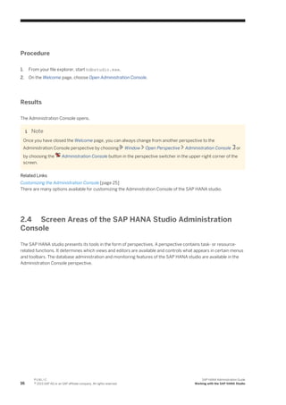 Procedure
1. From your file explorer, start hdbstudio.exe.
2. On the Welcome page, choose Open Administration Console.
Results
The Administration Console opens.
Note
Once you have closed the Welcome page, you can always change from another perspective to the
Administration Console perspective by choosing Window Open Perspective Administration Console or
by choosing the Administration Console button in the perspective switcher in the upper-right corner of the
screen.
Related Links
Customizing the Administration Console [page 25]
There are many options available for customizing the Administration Console of the SAP HANA studio.
2.4 Screen Areas of the SAP HANA Studio Administration
Console
The SAP HANA studio presents its tools in the form of perspectives. A perspective contains task- or resource-
related functions. It determines which views and editors are available and controls what appears in certain menus
and toolbars. The database administration and monitoring features of the SAP HANA studio are available in the
Administration Console perspective.
16
P U B L I C
© 2013 SAP AG or an SAP affiliate company. All rights reserved.
SAP HANA Administration Guide
Working with the SAP HANA Studio
 