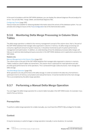 In the event of problems with the SAP HANA database, you can display the relevant diagnosis file and analyze for
errors. You can also filter, merge, delete, and download diagnosis files.
Configuring Traces [page 345]
Various traces are available for obtaining detailed information about the actions of the database system. You can
activate and configure traces on the Trace Configuration tab of the Administration editor.
9.3.6 Monitoring Delta Merge Processing in Column Store
Tables
The delta merge operation is related to the memory management concept of the column store, that is, the part of
the SAP HANA database that manages data organized in columns in memory. As delta merge processing can
consume a significant amount of system resources, it should be monitored as part of system performance
management and optimization. In addition, an understanding of how the database processes delta merges will
help you to optimize data loading and query execution in the SAP HANA database and in applications powered by
SAP HANA.
Related Links
Memory Management in the Column Store [page 152]
The column store is the part of the SAP HANA database that manages data organized in columns in memory.
Tables created as column tables are stored here. The column store is optimized for read operations but also
provides good performance for write operations. This is achieved through 2 data structures: main storage and
delta storage.
The Delta Merge Operation [page 155]
Write operations are only performed on the delta storage. In order to transform the data into a format that is
optimized in terms of memory consumption and read performance, it must be transferred to the main storage.
This is accomplished by the delta merge operation.
9.3.7 Performing a Manual Delta Merge Operation
You can trigger the delta merge operation for a column table manually in the SAP HANA studio, for example, if you
need to free up memory.
Prerequisites
To perform a delta merge operation for a table manually, you must have the UPDATE SQL privilege for the table.
Context
It may be necessary or useful to trigger a merge operation manually in some situations, for example:
164
P U B L I C
© 2013 SAP AG or an SAP affiliate company. All rights reserved.
SAP HANA Administration Guide
Managing Tables in the SAP HANA Database
 