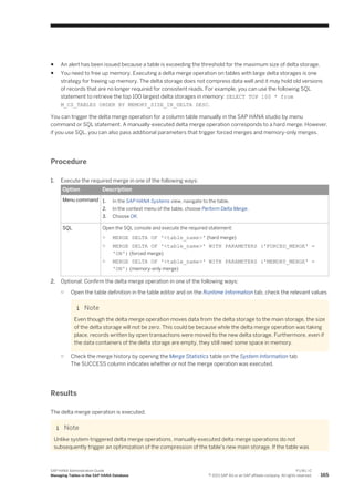 ● An alert has been issued because a table is exceeding the threshold for the maximum size of delta storage.
● You need to free up memory. Executing a delta merge operation on tables with large delta storages is one
strategy for freeing up memory. The delta storage does not compress data well and it may hold old versions
of records that are no longer required for consistent reads. For example, you can use the following SQL
statement to retrieve the top 100 largest delta storages in memory: SELECT TOP 100 * from
M_CS_TABLES ORDER BY MEMORY_SIZE_IN_DELTA DESC.
You can trigger the delta merge operation for a column table manually in the SAP HANA studio by menu
command or SQL statement. A manually-executed delta merge operation corresponds to a hard merge. However,
if you use SQL, you can also pass additional parameters that trigger forced merges and memory-only merges.
Procedure
1. Execute the required merge in one of the following ways:
Option Description
Menu command 1. In the SAP HANA Systems view, navigate to the table.
2. In the context menu of the table, choose Perform Delta Merge.
3. Choose OK.
SQL Open the SQL console and execute the required statement:
○ MERGE DELTA OF '<table_name>' (hard merge)
○ MERGE DELTA OF '<table_name>' WITH PARAMETERS ('FORCED_MERGE' =
'ON') (forced merge)
○ MERGE DELTA OF '<table_name>' WITH PARAMETERS ('MEMORY_MERGE' =
'ON') (memory-only merge)
2. Optional: Confirm the delta merge operation in one of the following ways:
○ Open the table definition in the table editor and on the Runtime Information tab, check the relevant values
Note
Even though the delta merge operation moves data from the delta storage to the main storage, the size
of the delta storage will not be zero. This could be because while the delta merge operation was taking
place, records written by open transactions were moved to the new delta storage. Furthermore, even if
the data containers of the delta storage are empty, they still need some space in memory.
○ Check the merge history by opening the Merge Statistics table on the System Information tab
The SUCCESS column indicates whether or not the merge operation was executed.
Results
The delta merge operation is executed.
Note
Unlike system-triggered delta merge operations, manually-executed delta merge operations do not
subsequently trigger an optimization of the compression of the table's new main storage. If the table was
SAP HANA Administration Guide
Managing Tables in the SAP HANA Database
P U B L I C
© 2013 SAP AG or an SAP affiliate company. All rights reserved. 165
 