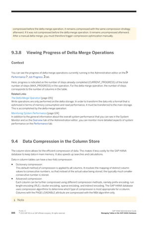 compressed before the delta merge operation, it remains compressed with the same compression strategy
afterward. If it was not compressed before the delta merge operation, it remains uncompressed afterward.
After a manual delta merge, you must therefore trigger compression optimization manually.
9.3.8 Viewing Progress of Delta Merge Operations
Context
You can see the progress of delta merge operations currently running in the Administration editor on the
Performance Job Progress tab.
Here, progress is indicated as the number of steps already completed (CURRENT_PROGRESS) of the total
number of steps (MAX_PROGRESS) in the operation. For the delta merge operation, the number of steps
corresponds to the number of columns in the table.
Related Links
The Delta Merge Operation [page 155]
Write operations are only performed on the delta storage. In order to transform the data into a format that is
optimized in terms of memory consumption and read performance, it must be transferred to the main storage.
This is accomplished by the delta merge operation.
Monitoring System Performance [page 124]
In addition to the general information about the overall system performance that you can see in the System
Monitor and on the Overview tab of the Administration editor, you can monitor more detailed aspects of system
performance on the Performance tab.
9.4 Data Compression in the Column Store
The column store allows for the efficient compression of data. This makes it less costly for the SAP HANA
database to keep data in main memory. It also speeds up searches and calculations.
Data in column tables can have a two-fold compression:
● Dictionary compression
This default method of compression is applied to all columns. It involves the mapping of distinct column
values to consecutive numbers, so that instead of the actual value being stored, the typically much smaller
consecutive number is stored.
● Advanced compression
Each column can be further compressed using different compression methods, namely prefix encoding, run
length encoding (RLE), cluster encoding, sparse encoding, and indirect encoding. The SAP HANA database
uses compression algorithms to determine which type of compression is most appropriate for a column.
Columns with the PAGE LOADABLE attribute are compressed with the NBit algorithm only.
Note
166
P U B L I C
© 2013 SAP AG or an SAP affiliate company. All rights reserved.
SAP HANA Administration Guide
Managing Tables in the SAP HANA Database
 