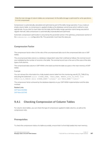 Only the main storage of column tables are compressed. As the delta storage is optimized for write operations,
it is not compressed.
Compression is automatically calculated and optimized as part of the delta merge operation. If you create an
empty column table, no compression is applied initially as the database cannot know which method is most
appropriate. As you start to insert data into the table and the delta merge operation starts being executed at
regular intervals, data compression is automatically (re)evaluated and optimized.
Automatic compression optimization is ensured by the parameter active in the optimize_compression section of
the indexserver.ini configuration file. This parameter must have the value yes.
Compression Factor
The compression factor refers to the ratio of the uncompressed data size to the compressed data size in SAP
HANA.
The uncompressed data volume is a database-independent value that is defined as follows: the nominal record
size multiplied by the number of records in the table. The nominal record size is the sum of the sizes of the data
types of all columns.
The compressed data volume in SAP HANA is the total size that the table occupies in the main memory of SAP
HANA.
Example:
You can retrieve this information for a fully-loaded column table from the monitoring view M_CS_TABLES by
executing the statement: select SCHEMA_NAME, TABLE_NAME, MEMORY_SIZE_IN_TOTAL from
PUBLIC.M_CS_TABLES where SCHEMA_NAME='<schema>' and TABLE_NAME='<table>'
The compression factor achieved by the database depends on your SAP HANA implementation and the data
involved.
Related Links
SAP Note 1514966
SAP Note 1637145
9.4.1 Checking Compression of Column Tables
For column-store tables, you can check the type of compression applied to table columns, as well as the
compression ratio.
Prerequisites
To check the compression status of a table accurately, ensure that it is first fully loaded into main memory.
SAP HANA Administration Guide
Managing Tables in the SAP HANA Database
P U B L I C
© 2013 SAP AG or an SAP affiliate company. All rights reserved. 167
 