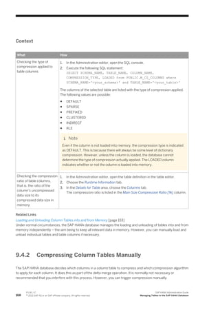 Context
What How
Checking the type of
compression applied to
table columns
1. In the Administration editor, open the SQL console.
2. Execute the following SQL statement:
SELECT SCHEMA_NAME, TABLE_NAME, COLUMN_NAME,
COMPRESSION_TYPE, LOADED from PUBLIC.M_CS_COLUMNS where
SCHEMA_NAME='<your_schema>' and TABLE_NAME='<your_table>'
The columns of the selected table are listed with the type of compression applied.
The following values are possible:
● DEFAULT
● SPARSE
● PREFIXED
● CLUSTERED
● INDIRECT
● RLE
Note
Even if the column is not loaded into memory, the compression type is indicated
as DEFAULT. This is because there will always be some level of dictionary
compression. However, unless the column is loaded, the database cannot
determine the type of compression actually applied. The LOADED column
indicates whether or not the column is loaded into memory.
Checking the compression
ratio of table columns,
that is, the ratio of the
column's uncompressed
data size to its
compressed data size in
memory
1. In the Administration editor, open the table definition in the table editor.
2. Choose the Runtime Information tab.
3. In the Details for Table area, choose the Columns tab.
The compression ratio is listed in the Main Size Compression Ratio [%] column.
Related Links
Loading and Unloading Column Tables into and from Memory [page 153]
Under normal circumstances, the SAP HANA database manages the loading and unloading of tables into and from
memory independently – the aim being to keep all relevant data in memory. However, you can manually load and
unload individual tables and table columns if necessary.
9.4.2 Compressing Column Tables Manually
The SAP HANA database decides which columns in a column table to compress and which compression algorithm
to apply for each column. It does this as part of the delta merge operation. It is normally not necessary or
recommended that you interfere with this process. However, you can trigger compression manually.
168
P U B L I C
© 2013 SAP AG or an SAP affiliate company. All rights reserved.
SAP HANA Administration Guide
Managing Tables in the SAP HANA Database
 