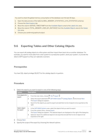 You want to check the global memory consumption of the database over the last 30 days.
1. Open the data preview of the table GLOBAL_MEMORY_STATISTICS (_SYS_STATISTICS schema).
2. Choose the Data Analysis tab.
3. Move the column SERVER_TIMESTAMP from the Available Objects area to the Labels Axis area.
4. Move the column TOTAL_MEMORY_USED_BY_INSTANCE from the Available Objects area to the Values
Axis area.
5. Choose your preferred graphical output.
9.6 Exporting Tables and Other Catalog Objects
You can export all catalog objects to a file system and then import them back into an another database. For
example, you want to move data from a test system to a productive system, clone your system, or provide the
data to SAP Support so they can replicate a scenario.
Prerequisites
You have SQL object privilege SELECT for the catalog objects in question.
Procedure
1. Select the objects you want to export in one of the following ways:
Option Description
Find objects for
export
1. From the main menu, choose File Export .
2. Select the export destination SAP HANA Studio Catalog Objects and choose Next.
The Export dialog box appears.
3. Search for the objects you want to export and add them to list of objects to be exported on the
right.
Select object
for export
1. In the SAP HANA Systems view, select the objects that you want to export.
2. From the context menu, choose Export.
The Export dialog box appears. The selected objects are displayed on the right of the dialog box.
3. Optional: Search for additional objects to be exported and add them to list of objects to be
exported on the right.
2. Choose Next.
3. Specify the scope of the export by choosing the relevant options:
SAP HANA Administration Guide
Managing Tables in the SAP HANA Database
P U B L I C
© 2013 SAP AG or an SAP affiliate company. All rights reserved. 173
 