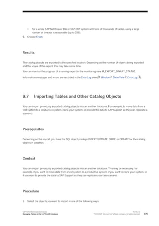 ○ For a whole SAP NetWeaver BW or SAP ERP system with tens of thousands of tables, using a large
number of threads is reasonable (up to 256).
6. Choose Finish.
Results
The catalog objects are exported to the specified location. Depending on the number of objects being exported
and the scope of the export, this may take some time.
You can monitor the progress of a running export in the monitoring view M_EXPORT_BINARY_STATUS.
Information messages and errors are recorded in the Error Log view ( Window Show View Error Log ).
9.7 Importing Tables and Other Catalog Objects
You can import previously exported catalog objects into an another database. For example, to move data from a
test system to a productive system, clone your system, or provide the data to SAP Support so they can replicate a
scenario.
Prerequisites
Depending on the import, you have the SQL object privilege INSERT/UPDATE, DROP, or CREATE for the catalog
objects in question.
Context
You can import previously exported catalog objects into an another database. This may be necessary, for
example, if you want to move data from a test system to a productive system, if you want to clone your system, or
if you want to provide the data to SAP Support so they can replicate a certain scenario.
Procedure
1. Select the objects you want to import in one of the following ways:
SAP HANA Administration Guide
Managing Tables in the SAP HANA Database
P U B L I C
© 2013 SAP AG or an SAP affiliate company. All rights reserved. 175
 