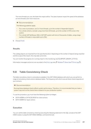 The more threads you use, the faster the import will be. This does however impact the speed of the database
as more threads uses more resources.
Recommendation
The following guidelines apply:
○ For a view or procedure, use 2 or more threads, up to the number of dependent objects.
○ For a whole schema, consider using more than 10 threads, up to the number of CPU cores in the
system.
○ For a whole SAP NetWeaver BW or SAP ERP system with tens of thousands of tables, using a large
number of threads is reasonable (up to 256).
5. Choose Finish.
Results
The catalog objects are imported from the specified location. Depending on the number of objects being imported
and the scope of the import, this may take some time.
You can monitor the progress of a running import in the monitoring view M_IMPORT_BINARY_STATUS.
Information messages and errors are recorded in the Error Log view ( Window Show View Error Log )
9.8 Table Consistency Check
The table consistency check is a procedure available in the SAP HANA database with which you can perform a
range of consistency check actions database tables. The frequency with which execute these checks depends on
your scenario.
Recommendation
Running these database checks affects system performance. Therefore, it is recommended that you make a
system copy and run the checks there instead of on your production system.
To use this procedure, you must have the following system privileges:
● DATA ADMIN or CATALOG READ for check actions
● DATA ADMIN for repair actions
Execution
You can call the table consistency check by executing the following statement in the SQL console of the SAP
HANA studio or using the SAP HANA HDBSQL command line tool:
SAP HANA Administration Guide
Managing Tables in the SAP HANA Database
P U B L I C
© 2013 SAP AG or an SAP affiliate company. All rights reserved. 177
 