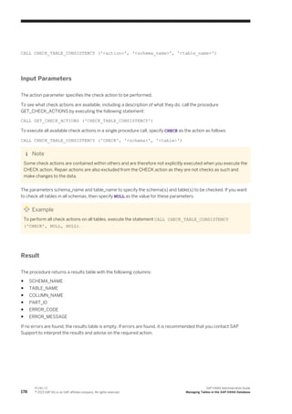 CALL CHECK_TABLE_CONSISTENCY ('<action>', '<schema_name>', '<table_name>')
Input Parameters
The action parameter specifies the check action to be performed.
To see what check actions are available, including a description of what they do, call the procedure
GET_CHECK_ACTIONS by executing the following statement:
CALL GET_CHECK_ACTIONS ('CHECK_TABLE_CONSISTENCY')
To execute all available check actions in a single procedure call, specify CHECK as the action as follows:
CALL CHECK_TABLE_CONSISTENCY ('CHECK', '<schema>', '<table>')
Note
Some check actions are contained within others and are therefore not explicitly executed when you execute the
CHECK action. Repair actions are also excluded from the CHECK action as they are not checks as such and
make changes to the data.
The parameters schema_name and table_name to specify the schema(s) and table(s) to be checked. If you want
to check all tables in all schemas, then specify NULL as the value for these parameters.
Example
To perform all check actions on all tables, execute the statement CALL CHECK_TABLE_CONSISTENCY
('CHECK', NULL, NULL).
Result
The procedure returns a results table with the following columns:
● SCHEMA_NAME
● TABLE_NAME
● COLUMN_NAME
● PART_ID
● ERROR_CODE
● ERROR_MESSAGE
If no errors are found, the results table is empty. If errors are found, it is recommended that you contact SAP
Support to interpret the results and advise on the required action.
178
P U B L I C
© 2013 SAP AG or an SAP affiliate company. All rights reserved.
SAP HANA Administration Guide
Managing Tables in the SAP HANA Database
 