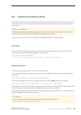 9.9 Catalog Consistency Check
The catalog consistency check is a procedure available in the SAP HANA database with which you can perform a
range of consistency check actions on the database catalog. The frequency with which you do this depends on
your scenario.
Recommendation
Running these database checks affects system performance. Therefore, it is recommended that you make a
system copy and run the checks there instead of on your production system.
To use this procedure, you must have the system privilege DATA ADMIN or CATALOG READ.
Execution
You can call the table consistency check by executing the following statement in the SQL console of the SAP
HANA studio or using the SAP HANA HDBSQL command line tool:
CALL CHECK_CATALOG_CONSISTENCY
('<action>','<schema_name>','<object_name>','<catalog_object_type>')
Input Parameters
The action parameter specifies the check action to be performed.
To see what check actions are available, call the procedure GET_CHECK_ACTIONS by executing the following
statement:
CALL GET_CHECK_ACTIONS ('CHECK_CATALOG_CONSISTENCY')
To execute all available check actions in a single procedure call, specify CHECK as the action as follows:
CALL CHECK_CATALOG(CHECK,<schema_name>','<catalog_object_name>',NULL)
The parameters schema_name and object_name specify the schema(s) and object(s) to be checked. If you want
to check all objects in all schemas, then specify NULL as the value for these parameters.
The parameter catalog_object_type specifies the object type(s) to be checked. However, it is not supported. You
must specify NULL as the value for this parameter.
Example
To perform all check actions on all objects of all types, execute the statement CALL
CHECK_CATALOG(‘CHECK’,NULL,NULL,NULL)
SAP HANA Administration Guide
Managing Tables in the SAP HANA Database
P U B L I C
© 2013 SAP AG or an SAP affiliate company. All rights reserved. 179
 