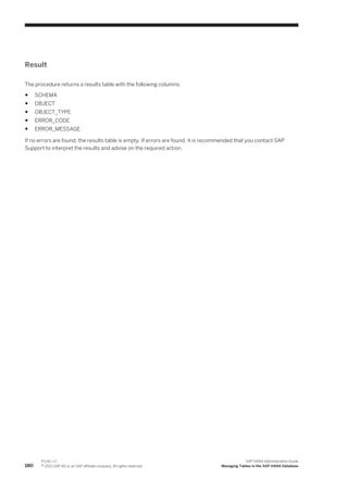 Result
The procedure returns a results table with the following columns:
● SCHEMA
● OBJECT
● OBJECT_TYPE
● ERROR_CODE
● ERROR_MESSAGE
If no errors are found, the results table is empty. If errors are found, it is recommended that you contact SAP
Support to interpret the results and advise on the required action.
180
P U B L I C
© 2013 SAP AG or an SAP affiliate company. All rights reserved.
SAP HANA Administration Guide
Managing Tables in the SAP HANA Database
 