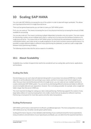 10 Scaling SAP HANA
You can scale SAP HANA by increasing the size of the system in order to deal with larger workloads. This allows
you to go beyond the limits of a single physical server.
There are two general approaches you can take to scale your SAP HANA system.
First, you can scale up. This means increasing the size of one physical machine by increasing the amount of RAM
available for processing.
You can also scale out. This means combining multiple independent computers into one system. The main reason
for distributing a system across multiple hosts (that is, scaling out) is to overcome the hardware limitations of a
single physical server. This means that an SAP HANA system can distribute the load between multiple servers. In
a distributed system, each index server is usually assigned to its own host to achieve maximum performance. It is
possible to assign different tables to different hosts (partitioning the database), as well as to split a single table
between hosts (partitioning of tables).
The following sections describe the various aspects of scalability.
10.1 About Scalability
Scalability has a number of aspects that need to be considered such as scaling data, performance, applications,
and hardware.
Scaling the Data
One technique you can use to deal with planned data growth is to purchase more physical RAM than is initially
required, to set the allocation limit according to your needs, and then to increase it over time to adapt to your
data. Once you have reached the physical limits of a single server, you can scale out over multiple machines to
create a distributed SAP HANA system. You can do this by distributing different schemas and tables to different
servers (complete data and user separation). However, this is not always possible, for example, when a single fact
table is larger than the server's RAM size.
The most important strategy for scaling your data is data partitioning. Partitioning supports the creation of very
large tables (billions of rows) by breaking them into smaller chunks that can be placed on different machines.
Partitioning is transparent for most SQL queries and other data manipulations.
Scaling Performance
SAP HANA's performance is derived from its efficient, parallelized approach. The more computation cores your
SAP HANA server has, the better overall system performance.
Scaling performance requires a more detailed understanding of your workload and performance expectations.
Using simulations and estimations of your typical query workloads, you can determine the expected load that a
SAP HANA Administration Guide
Scaling SAP HANA
P U B L I C
© 2013 SAP AG or an SAP affiliate company. All rights reserved. 181
 