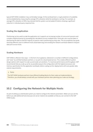 typical SAP HANA installation may comfortably manage. At the workload level, a rough prediction of scalability
can be established by measuring the average CPU utilization while the workload is running. For example, an
average CPU utilization of 45% may indicate that the system can be loaded 2X before showing a significant
reduction in individual query response time.
Scaling the Application
Partitioning can be used to scale the application as it supports an increasing number of concurrent sessions and
complex analytical queries by spreading the calculations across multiple hosts. Particular care must be taken in
distributing the data so that the majority of queries match partitioning pruning rules. This accomplishes two goals:
directing different users to different hosts (load balancing) and avoiding the network overhead related to frequent
data joins across hosts.
Scaling Hardware
SAP HANA is offered in two ways – in the form of an appliance, delivered in a number of different configurations
and "sizes" by certified hardware partners, or as part of a cloud-based service. This creates different system
design options with respect to scale-up and scale-out variations. To maximize performance and throughput, SAP
recommends that you scale up as far as possible (acquire the configuration with the highest processor and
memory specification for the application workload), before scaling out (for deployments with even greater data
volume requirements).
Note
The SAP HANA hardware partners have different building blocks for their scale-out implementations.
Therefore, you should always consult with your hardware partner when planning your scale-out strategy.
10.2 Configuring the Network for Multiple Hosts
As part of setting up a distributed system you need to configure the network parameters. Make sure you do this
before you add additional hosts because one server needs to be available so that you can connect to the SAP
HANA studio.
182
P U B L I C
© 2013 SAP AG or an SAP affiliate company. All rights reserved.
SAP HANA Administration Guide
Scaling SAP HANA
 