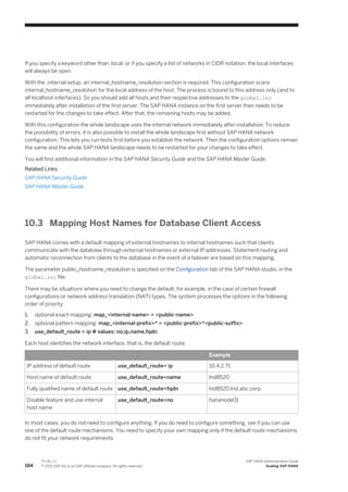 If you specify a keyword other than .local, or if you specify a list of networks in CIDR notation, the local interfaces
will always be open.
With the .internal setup, an internal_hostname_resolution section is required. This configuration scans
internal_hostname_resolution for the local address of the host. The process is bound to this address only (and to
all localhost interfaces). So you should add all hosts and their respective addresses to the global.ini
immediately after installation of the first server. The SAP HANA instance on the first server then needs to be
restarted for the changes to take effect. After that, the remaining hosts may be added.
With this configuration the whole landscape uses the internal network immediately after installation. To reduce
the possibility of errors, it is also possible to install the whole landscape first without SAP HANA network
configuration. This lets you run tests first before you establish the network. Then the configuration options remain
the same and the whole SAP HANA landscape needs to be restarted for your changes to take effect.
You will find additional information in the SAP HANA Security Guide and the SAP HANA Master Guide.
Related Links
SAP HANA Security Guide
SAP HANA Master Guide
10.3 Mapping Host Names for Database Client Access
SAP HANA comes with a default mapping of external hostnames to internal hostnames such that clients
communicate with the database through external hostnames or external IP addresses. Statement routing and
automatic reconnection from clients to the database in the event of a failover are based on this mapping.
The parameter public_hostname_resolution is specified on the Configuration tab of the SAP HANA studio, in the
global.ini file.
There may be situations where you need to change the default, for example, in the case of certain firewall
configurations or network address translation (NAT) types. The system processes the options in the following
order of priority:
1. optional exact mapping: map_<internal-name> = <public-name>
2. optional pattern mapping: map_<internal-prefix>* = <public-prefix>*<public-suffix>
3. use_default_route = ip # values: no,ip,name,fqdn
Each host identifies the network interface, that is, the default route:
Example
IP address of default route use_default_route= ip 10.4.2.71
Host name of default route use_default_route=name lnd8520
Fully qualified name of default route use_default_route=fqdn lnd8520.lnd.abc.corp
Disable feature and use internal
host name
use_default_route=no hananode01
In most cases, you do not need to configure anything. If you do need to configure something, see if you can use
one of the default route mechanisms. You need to specify your own mapping only if the default route mechanisms
do not fit your network requirements
184
P U B L I C
© 2013 SAP AG or an SAP affiliate company. All rights reserved.
SAP HANA Administration Guide
Scaling SAP HANA
 