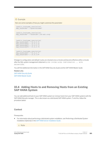 Example
Here are some examples of how you might customize this parameter:
[public_hostname_resolution]
map_hananode* = myservername*
[public_hostname_resolution]
map_hananode* = hananode*.lnd.abc.corp
[public_hostname_resolution]
map_hananode01 = 10.4.2.71
map_hananode02 = 10.4.2.72
map_hananode03 = 10.4.2.73
map_hananode04 = 10.4.2.74
[public_hostname_resolution]
map_hananode0* = 10.4.2.7*
map_hananode1* = 10.4.2.8*
Changes to configuration and default routes are checked once a minute and become effective within a minute
after the SQL system management statement ALTER SYSTEM ALTER CONFIGURATION ... WITH
RECONFIGURE .
You will find additional information in the SAP HANA Security Guide and the SAP HANA Master Guide.
Related Links
SAP HANA Security Guide
SAP HANA Master Guide
10.4 Adding Hosts to and Removing Hosts from an Existing
SAP HANA System
You can add additional hosts to your SAP HANA system (or remove hosts from your SAP HANA system) with the
SAP HANA lifecycle manager. This is also known as a distributed SAP HANA system. To do this, follow the
procedure below:
Context
Prerequisites
● For information about performing a distributed system installation, see Performing a Distributed System
Installation (Optional) in the SAP HANA Server Installation Guide.
Note
SAP HANA Administration Guide
Scaling SAP HANA
P U B L I C
© 2013 SAP AG or an SAP affiliate company. All rights reserved. 185
 