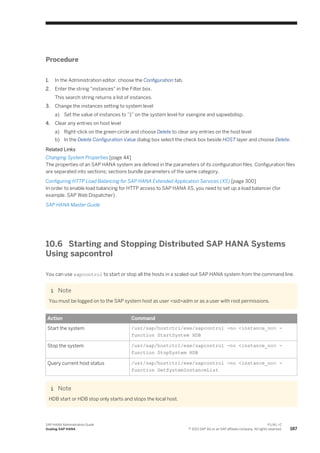 Procedure
1. In the Administration editor, choose the Configuration tab.
2. Enter the string "instances" in the Filter box.
This search string returns a list of instances.
3. Change the instances setting to system level
a) Set the value of instances to ”1” on the system level for xsengine and sapwebdisp.
4. Clear any entries on host level
a) Right-click on the green circle and choose Delete to clear any entries on the host level
b) In the Delete Configuration Value dialog box select the check box beside HOST layer and choose Delete.
Related Links
Changing System Properties [page 44]
The properties of an SAP HANA system are defined in the parameters of its configuration files. Configuration files
are separated into sections; sections bundle parameters of the same category.
Configuring HTTP Load Balancing for SAP HANA Extended Application Services (XS) [page 300]
In order to enable load balancing for HTTP access to SAP HANA XS, you need to set up a load balancer (for
example, SAP Web Dispatcher) .
SAP HANA Master Guide
10.6 Starting and Stopping Distributed SAP HANA Systems
Using sapcontrol
You can use sapcontrol to start or stop all the hosts in a scaled-out SAP HANA system from the command line.
Note
You must be logged on to the SAP system host as user <sid>adm or as a user with root permissions.
Action Command
Start the system /usr/sap/hostctrl/exe/sapcontrol -no <instance_no> -
function StartSystem HDB
Stop the system /usr/sap/hostctrl/exe/sapcontrol -no <instance_no> -
function StopSystem HDB
Query current host status /usr/sap/hostctrl/exe/sapcontrol -no <instance_no> -
function GetSystemInstanceList
Note
HDB start or HDB stop only starts and stops the local host.
SAP HANA Administration Guide
Scaling SAP HANA
P U B L I C
© 2013 SAP AG or an SAP affiliate company. All rights reserved. 187
 