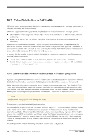 10.7 Table Distribution in SAP HANA
SAP HANA supports different ways of distributing data between multiple index servers in a single system such as
database partitioning and table partitioning.
SAP HANA supports different ways of distributing data between multiple index servers in a single system:
● Different tables can be assigned to different index servers, which normally run on different hosts (database
partitioning).
● A table can be split in a way that different rows of the table are stored on different index servers (table
partitioning).
When a non-partitioned table is created in a distributed system, it must be assigned to one index server. By
default, new tables are distributed across available index servers using a round-robin approach. For example, if
there are three available index servers A, B, and C (including the master), the first table created will be located on
server A, the next one on server B, the next on server C, and so on.
In addition, it is also possible to specify explicitly that a table or a partition be created on a specific index server
using the following commands:
● CREATE TABLE <table_name> <table_contents_source> AT [LOCATION] 'host:port'
● CREATE TABLE <table_name> <table_contents_source> <partition_clause> AT [LOCATION]
{‘host:port’ | (‘host:port’, …)}
Table Distribution for SAP NetWeaver Business Warehouse (BW) Mode
If you are running SAP BW on SAP HANA and you want the table location to be decided by a predefined BW table
distribution rule, the method parameter in the table_placement section of the global.ini file must be 2.
All the BW master data tables are distributed across the slave servers using round robin. Fact, DataStore Object
(DSO), and Persistent Staging Area (PSA) tables are partitioned with the predefined rule and distributed to the
slave servers. Thus, there are no BW data tables on the master server. The other BW tables (all row-store tables,
ABAP system tables and general operation tables like REPOSRC ) are created on the master server.
Note
This parameter is only applied when creating new tables.
This behavior is controlled by two additional parameters.
The parameter bw_schema in the table_placement section of the global.ini controls which schema is allowed
on the master server. Tables in all other schemas are created on the slave servers. During installation this
parameter is set to the BW schema and the BW shadow schema which is used during migration. Within the BW
schema there are ABAP runtime tables and BW data tables. The BW data tables typically start with a namespace.
Therefore a slash (“/”) is used to separate these two kinds of data. All tables that start with a slash are always
created on the slave servers. All other tables are only created on the master server if they are in one of the BW
schemas.
The prefix parameter controls the naming convention, which is set to “/” by default.
188
P U B L I C
© 2013 SAP AG or an SAP affiliate company. All rights reserved.
SAP HANA Administration Guide
Scaling SAP HANA
 