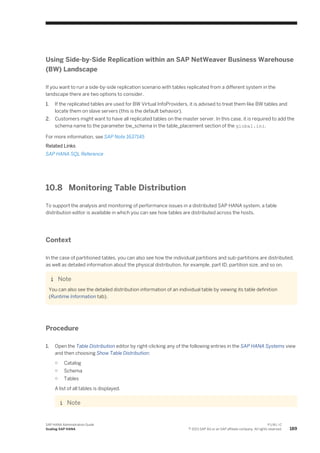 Using Side-by-Side Replication within an SAP NetWeaver Business Warehouse
(BW) Landscape
If you want to run a side-by-side replication scenario with tables replicated from a different system in the
landscape there are two options to consider.
1. If the replicated tables are used for BW Virtual InfoProviders, it is advised to treat them like BW tables and
locate them on slave servers (this is the default behavior).
2. Customers might want to have all replicated tables on the master server. In this case, it is required to add the
schema name to the parameter bw_schema in the table_placement section of the global.ini.
For more information, see SAP Note 1637145
Related Links
SAP HANA SQL Reference
10.8 Monitoring Table Distribution
To support the analysis and monitoring of performance issues in a distributed SAP HANA system, a table
distribution editor is available in which you can see how tables are distributed across the hosts.
Context
In the case of partitioned tables, you can also see how the individual partitions and sub-partitions are distributed,
as well as detailed information about the physical distribution, for example, part ID, partition size, and so on.
Note
You can also see the detailed distribution information of an individual table by viewing its table definition
(Runtime Information tab).
Procedure
1. Open the Table Distribution editor by right-clicking any of the following entries in the SAP HANA Systems view
and then choosing Show Table Distribution:
○ Catalog
○ Schema
○ Tables
A list of all tables is displayed.
Note
SAP HANA Administration Guide
Scaling SAP HANA
P U B L I C
© 2013 SAP AG or an SAP affiliate company. All rights reserved. 189
 
