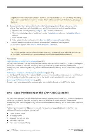For performance reasons, not all tables are displayed, but only the first 1,000. You can change this setting
in the preferences of the Administration Console. If more tables exist in the selected schema, a message is
displayed.
2. Optional: Use the filtering options to refine the list of tables displayed according to table name and/or
schema. If you want to see only those tables on a specific host or specific hosts, proceed as follows:
a) Open the table viewer by choosing Configure Table… from the context menu.
b) Move the hosts that you do not want to see from the Visible Columns column to the Available Columns
column.
c) Close the table viewer.
d) In the table distribution editor, select the Show only tables on selected hosts checkbox.
3. To view the detailed distribution information of a table, select the table in the overview list.
The information appears in the Partition Details of <schema.table>area.
Note
You can only see table partition information for column-store tables as this is the only table type that can
be partitioned. A non-partitioned column-store table is considered a table with one partition.
Related Links
Table Partitioning in the SAP HANA Database [page 190]
The partitioning feature of the SAP HANA database makes it possible to split column-store tables horizontally into
disjunctive sub-tables or partitions. In this way, very large tables can be broken down into smaller, more
manageable parts. Partitioning is typically used in distributed systems, but it may also be beneficial for single-host
systems.
Redistribution of Tables in a Distributed SAP HANA System [page 204]
In a distributed SAP HANA system, tables and table partitions are assigned to an index server on a particular host
at their time of creation, but this assignment can be changed. In certain situations, it is even necessary.
Customizing the Administration Console [page 25]
There are many options available for customizing the Administration Console of the SAP HANA studio.
10.9 Table Partitioning in the SAP HANA Database
The partitioning feature of the SAP HANA database makes it possible to split column-store tables horizontally into
disjunctive sub-tables or partitions. In this way, very large tables can be broken down into smaller, more
manageable parts. Partitioning is typically used in distributed systems, but it may also be beneficial for single-host
systems.
Partitioning is transparent for SQL queries and data manipulation language (DML) statements. There are
additional DDL statements for partitioning itself:
● Create table partitions
● Re-partition tables
● Merge partitions to one table
● Add/delete partitions
● Move partitions to other hosts
190
P U B L I C
© 2013 SAP AG or an SAP affiliate company. All rights reserved.
SAP HANA Administration Guide
Scaling SAP HANA
 