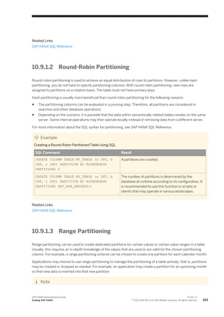 Related Links
SAP HANA SQL Reference
10.9.1.2 Round-Robin Partitioning
Round-robin partitioning is used to achieve an equal distribution of rows to partitions. However, unlike hash
partitioning, you do not have to specify partitioning columns. With round-robin partitioning, new rows are
assigned to partitions on a rotation basis. The table must not have primary keys.
Hash partitioning is usually more beneficial than round-robin partitioning for the following reasons:
● The partitioning columns can be evaluated in a pruning step. Therefore, all partitions are considered in
searches and other database operations.
● Depending on the scenario, it is possible that the data within semantically-related tables resides on the same
server. Some internal operations may then operate locally instead of retrieving data from a different server.
For more information about the SQL syntax for partitioning, see SAP HANA SQL Reference.
Example
Creating a Round-Robin Partitioned Table Using SQL
SQL Command Result
CREATE COLUMN TABLE MY_TABLE (a INT, b
INT, c INT) PARTITION BY ROUNDROBIN
PARTITIONS 4
4 partitions are created.
CREATE COLUMN TABLE MY_TABLE (a INT, b
INT, c INT) PARTITION BY ROUNDROBIN
PARTITIONS GET_NUM_SERVERS()
The number of partitions is determined by the
database at runtime according to its configuration. It
is recommended to use this function in scripts or
clients that may operate in various landscapes.
Related Links
SAP HANA SQL Reference
10.9.1.3 Range Partitioning
Range partitioning can be used to create dedicated partitions for certain values or certain value ranges in a table.
Usually, this requires an in-depth knowledge of the values that are used or are valid for the chosen partitioning
column. For example, a range partitioning scheme can be chosen to create one partition for each calendar month.
Applications may choose to use range partitioning to manage the partitioning of a table actively, that is, partitions
may be created or dropped as needed. For example, an application may create a partition for an upcoming month
so that new data is inserted into that new partition.
Note
SAP HANA Administration Guide
Scaling SAP HANA
P U B L I C
© 2013 SAP AG or an SAP affiliate company. All rights reserved. 193
 