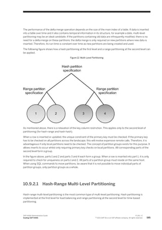 The performance of the delta merge operation depends on the size of the main index of a table. If data is inserted
into a table over time and it also contains temporal information in its structure, for example a date, multi-level
partitioning may be an ideal candidate. If the partitions containing old data are infrequently modified, there is no
need for a delta merge on these partitions: the delta merge is only required on new partitions where new data is
inserted. Therefore, its run-time is constant over time as new partitions are being created and used.
The following figure shows how a hash partitioning at the first level and a range partitioning at the second level can
be applied.
Figure 12: Multi-Level Partitioning
As mentioned above, there is a relaxation of the key column restriction. This applies only to the second level of
partitioning (for hash-range and hash-hash).
When a row is inserted or updated, the unique constraint of the primary key must be checked. If the primary key
has to be checked on all partitions across the landscape, this will involve expensive remote calls. Therefore, it is
advantageous if only local partitions need to be checked. The concept of partition groups exists for this purpose. It
allows inserts to occur whilst only requiring primary key checks on local partitions. All corresponding parts of the
second level form a group.
In the figure above, parts 1 and 2 and parts 3 and 4 each form a group. When a row is inserted into part 1, it is only
required to check for uniqueness on parts 1 and 2. All parts of a partition group must reside on the same host.
When using SQL commands to move partitions, be aware that it is not possible to move individual parts of
partition groups, only partition groups as a whole.
10.9.2.1 Hash-Range Multi-Level Partitioning
Hash-range multi-level partitioning is the most common type of multi-level partitioning. Hash partitioning is
implemented at the first level for load balancing and range partitioning at the second level for time-based
partitioning.
SAP HANA Administration Guide
Scaling SAP HANA
P U B L I C
© 2013 SAP AG or an SAP affiliate company. All rights reserved. 195
 