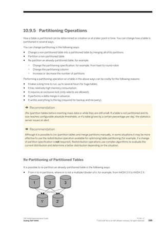 10.9.5 Partitioning Operations
How a table is partitioned can be determined on creation or at a later point in time. You can change how a table is
partitioned in several ways.
You can change partitioning in the following ways:
● Change a non-partitioned table into a partitioned table by merging all of its partitions
● Partition a non-partitioned table
● Re-partition an already-partitioned table, for example:
○ Change the partitioning specification, for example, from hash to round-robin
○ Change the partitioning column
○ Increase or decrease the number of partitions
Performing a partitioning operation on a table in the above ways can be costly for the following reasons:
● It takes a long time to run, up to several hours for huge tables.
● It has relatively high memory consumption.
● It requires an exclusive lock (only selects are allowed).
● It performs a delta merge in advance.
● It writes everything to the log (required for backup and recovery).
Recommendation
(Re-)partition tables before inserting mass data or while they are still small. If a table is not partitioned and its
size reaches configurable absolute thresholds, or if a table grows by a certain percentage per day, the statistics
server issues an alert.
Recommendation
Although it is possible to (re-)partition tables and merge partitions manually, in some situations it may be more
effective to use the redistribution operation available for optimizing table partitioning (for example, if a change
of partition specification is not required). Redistribution operations use complex algorithms to evaluate the
current distribution and determine a better distribution depending on the situation.
Re-Partitioning of Partitioned Tables
It is possible to re-partition an already-partitioned table in the following ways:
● From n to m partitions, where m is not a multiple/divider of n, for example, from HASH 3 X to HASH 2 X:
SAP HANA Administration Guide
Scaling SAP HANA
P U B L I C
© 2013 SAP AG or an SAP affiliate company. All rights reserved. 199
 