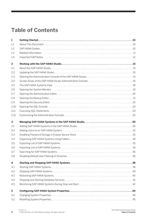 Table of Contents
1 Getting Started. . . . . . . . . . . . . . . . . . . . . . . . . . . . . . . . . . . . . . . . . . . . . . . . . . . . . . . . . . . . . . . 10
1.1 About This Document. . . . . . . . . . . . . . . . . . . . . . . . . . . . . . . . . . . . . . . . . . . . . . . . . . . . . . . . . . . 10
1.2 SAP HANA Guides. . . . . . . . . . . . . . . . . . . . . . . . . . . . . . . . . . . . . . . . . . . . . . . . . . . . . . . . . . . . . . 10
1.3 Related Information. . . . . . . . . . . . . . . . . . . . . . . . . . . . . . . . . . . . . . . . . . . . . . . . . . . . . . . . . . . . . 11
1.4 Important SAP Notes. . . . . . . . . . . . . . . . . . . . . . . . . . . . . . . . . . . . . . . . . . . . . . . . . . . . . . . . . . . . 12
2 Working with the SAP HANA Studio. . . . . . . . . . . . . . . . . . . . . . . . . . . . . . . . . . . . . . . . . . . . . . . .15
2.1 About the SAP HANA Studio. . . . . . . . . . . . . . . . . . . . . . . . . . . . . . . . . . . . . . . . . . . . . . . . . . . . . . . 15
2.2 Updating the SAP HANA Studio. . . . . . . . . . . . . . . . . . . . . . . . . . . . . . . . . . . . . . . . . . . . . . . . . . . . .15
2.3 Opening the Administration Console of the SAP HANA Studio. . . . . . . . . . . . . . . . . . . . . . . . . . . . . . . 15
2.4 Screen Areas of the SAP HANA Studio Administration Console. . . . . . . . . . . . . . . . . . . . . . . . . . . . . . 16
2.5 The SAP HANA Systems View. . . . . . . . . . . . . . . . . . . . . . . . . . . . . . . . . . . . . . . . . . . . . . . . . . . . . . 18
2.6 Opening the System Monitor. . . . . . . . . . . . . . . . . . . . . . . . . . . . . . . . . . . . . . . . . . . . . . . . . . . . . . .19
2.7 Opening the Administration Editor. . . . . . . . . . . . . . . . . . . . . . . . . . . . . . . . . . . . . . . . . . . . . . . . . . 20
2.8 Opening the Backup Editor. . . . . . . . . . . . . . . . . . . . . . . . . . . . . . . . . . . . . . . . . . . . . . . . . . . . . . . . 21
2.9 Opening the Security Editor. . . . . . . . . . . . . . . . . . . . . . . . . . . . . . . . . . . . . . . . . . . . . . . . . . . . . . . 22
2.10 Opening the SQL Console. . . . . . . . . . . . . . . . . . . . . . . . . . . . . . . . . . . . . . . . . . . . . . . . . . . . . . . . .23
2.11 Executing SQL Statements. . . . . . . . . . . . . . . . . . . . . . . . . . . . . . . . . . . . . . . . . . . . . . . . . . . . . . . .23
2.12 Customizing the Administration Console. . . . . . . . . . . . . . . . . . . . . . . . . . . . . . . . . . . . . . . . . . . . . . 25
3 Managing SAP HANA Systems in the SAP HANA Studio. . . . . . . . . . . . . . . . . . . . . . . . . . . . . . . . 30
3.1 Adding SAP HANA Systems in the SAP HANA Studio. . . . . . . . . . . . . . . . . . . . . . . . . . . . . . . . . . . . . 30
3.2 Adding Users to an SAP HANA System. . . . . . . . . . . . . . . . . . . . . . . . . . . . . . . . . . . . . . . . . . . . . . . 32
3.3 Disabling Password Storage in Eclipse Secure Store. . . . . . . . . . . . . . . . . . . . . . . . . . . . . . . . . . . . . . 33
3.4 Organizing SAP HANA Systems Using Folders. . . . . . . . . . . . . . . . . . . . . . . . . . . . . . . . . . . . . . . . . . 34
3.5 Exporting List of SAP HANA Systems. . . . . . . . . . . . . . . . . . . . . . . . . . . . . . . . . . . . . . . . . . . . . . . . 35
3.6 Importing List of SAP HANA Systems. . . . . . . . . . . . . . . . . . . . . . . . . . . . . . . . . . . . . . . . . . . . . . . . 35
3.7 Searching for SAP HANA Systems. . . . . . . . . . . . . . . . . . . . . . . . . . . . . . . . . . . . . . . . . . . . . . . . . . 36
3.8 Disabling Default User Filtering of Schemas. . . . . . . . . . . . . . . . . . . . . . . . . . . . . . . . . . . . . . . . . . . . 36
4 Starting and Stopping SAP HANA Systems. . . . . . . . . . . . . . . . . . . . . . . . . . . . . . . . . . . . . . . . . .38
4.1 Starting SAP HANA Systems. . . . . . . . . . . . . . . . . . . . . . . . . . . . . . . . . . . . . . . . . . . . . . . . . . . . . . 38
4.2 Stopping SAP HANA Systems. . . . . . . . . . . . . . . . . . . . . . . . . . . . . . . . . . . . . . . . . . . . . . . . . . . . . .39
4.3 Restarting SAP HANA Systems. . . . . . . . . . . . . . . . . . . . . . . . . . . . . . . . . . . . . . . . . . . . . . . . . . . . 40
4.4 Stopping and Starting Database Services. . . . . . . . . . . . . . . . . . . . . . . . . . . . . . . . . . . . . . . . . . . . . .41
4.5 Monitoring SAP HANA Systems During Stop and Start. . . . . . . . . . . . . . . . . . . . . . . . . . . . . . . . . . . . 42
5 Configuring SAP HANA System Properties. . . . . . . . . . . . . . . . . . . . . . . . . . . . . . . . . . . . . . . . . . 44
5.1 Changing System Properties. . . . . . . . . . . . . . . . . . . . . . . . . . . . . . . . . . . . . . . . . . . . . . . . . . . . . . 44
5.2 Resetting System Properties. . . . . . . . . . . . . . . . . . . . . . . . . . . . . . . . . . . . . . . . . . . . . . . . . . . . . . 45
2
P U B L I C
© 2013 SAP AG or an SAP affiliate company. All rights reserved.
SAP HANA Administration Guide
Table of Contents
 