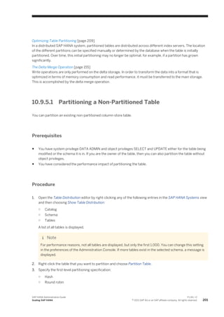 Optimizing Table Partitioning [page 209]
In a distributed SAP HANA system, partitioned tables are distributed across different index servers. The location
of the different partitions can be specified manually or determined by the database when the table is initially
partitioned. Over time, this initial partitioning may no longer be optimal, for example, if a partition has grown
significantly.
The Delta Merge Operation [page 155]
Write operations are only performed on the delta storage. In order to transform the data into a format that is
optimized in terms of memory consumption and read performance, it must be transferred to the main storage.
This is accomplished by the delta merge operation.
10.9.5.1 Partitioning a Non-Partitioned Table
You can partition an existing non-partitioned column-store table.
Prerequisites
● You have system privilege DATA ADMIN and object privileges SELECT and UPDATE either for the table being
modified or the schema it is in. If you are the owner of the table, then you can also partition the table without
object privileges.
● You have considered the performance impact of partitioning the table.
Procedure
1. Open the Table Distribution editor by right-clicking any of the following entries in the SAP HANA Systems view
and then choosing Show Table Distribution:
○ Catalog
○ Schema
○ Tables
A list of all tables is displayed.
Note
For performance reasons, not all tables are displayed, but only the first 1,000. You can change this setting
in the preferences of the Administration Console. If more tables exist in the selected schema, a message is
displayed.
2. Right-click the table that you want to partition and choose Partition Table.
3. Specify the first-level partitioning specification:
○ Hash
○ Round robin
SAP HANA Administration Guide
Scaling SAP HANA
P U B L I C
© 2013 SAP AG or an SAP affiliate company. All rights reserved. 201
 