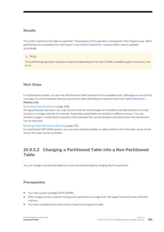 Results
The system partitions the table as specified. The progress of the operation is displayed in the Progress view. When
partitioning has completed, the information in the Partition Details for <schema.table> area is updated
accordingly.
Note
The partitioning operation may take a long time depending on the size of table, available system resources, and
so on.
Next Steps
In a distributed system, you can now distribute the table partitions to the available hosts. Although you can do this
manually, it is recommended that you execute the table redistribution operation Optimize Table Distribution.
Related Links
Optimizing Table Distribution [page 208]
During productive operation, you may discover that the initial assignment of tables and table partitions to index
servers is no longer optimal, for example, frequently joined tables are located on different servers. You can
therefore trigger a redistribution operation that evaluates the current situation and determines how distribution
can be improved.
Modifying Table Distribution Manually [page 210]
In a distributed SAP HANA system, you can move individual tables or table partitions from the index server of one
host to the index server of another.
10.9.5.2 Changing a Partitioned Table into a Non-Partitioned
Table
You can change a partitioned table into a non-partitioned table by merging all of its partitions.
Prerequisites
● You have system privilege DATA ADMIN.
● If the merge process involves moving some partitions to a single host, the target host must have sufficient
memory.
● You have considered the performance impact of merging the table.
SAP HANA Administration Guide
Scaling SAP HANA
P U B L I C
© 2013 SAP AG or an SAP affiliate company. All rights reserved. 203
 