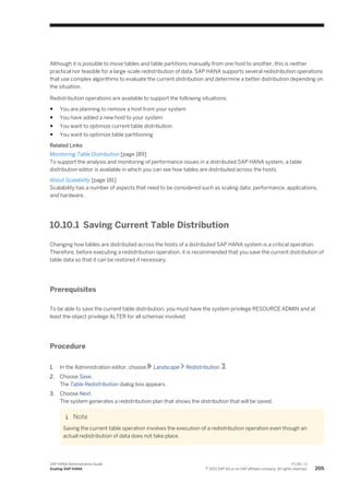 Although it is possible to move tables and table partitions manually from one host to another, this is neither
practical nor feasible for a large-scale redistribution of data. SAP HANA supports several redistribution operations
that use complex algorithms to evaluate the current distribution and determine a better distribution depending on
the situation.
Redistribution operations are available to support the following situations:
● You are planning to remove a host from your system
● You have added a new host to your system
● You want to optimize current table distribution
● You want to optimize table partitioning
Related Links
Monitoring Table Distribution [page 189]
To support the analysis and monitoring of performance issues in a distributed SAP HANA system, a table
distribution editor is available in which you can see how tables are distributed across the hosts.
About Scalability [page 181]
Scalability has a number of aspects that need to be considered such as scaling data, performance, applications,
and hardware.
10.10.1 Saving Current Table Distribution
Changing how tables are distributed across the hosts of a distributed SAP HANA system is a critical operation.
Therefore, before executing a redistribution operation, it is recommended that you save the current distribution of
table data so that it can be restored if necessary.
Prerequisites
To be able to save the current table distribution, you must have the system privilege RESOURCE ADMIN and at
least the object privilege ALTER for all schemas involved.
Procedure
1. In the Administration editor, choose Landscape Redistribution .
2. Choose Save.
The Table Redistribution dialog box appears.
3. Choose Next.
The system generates a redistribution plan that shows the distribution that will be saved.
Note
Saving the current table operation involves the execution of a redistribution operation even though an
actual redistribution of data does not take place.
SAP HANA Administration Guide
Scaling SAP HANA
P U B L I C
© 2013 SAP AG or an SAP affiliate company. All rights reserved. 205
 