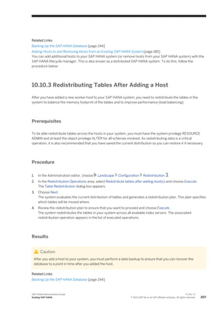 Related Links
Backing Up the SAP HANA Database [page 244]
Adding Hosts to and Removing Hosts from an Existing SAP HANA System [page 185]
You can add additional hosts to your SAP HANA system (or remove hosts from your SAP HANA system) with the
SAP HANA lifecycle manager. This is also known as a distributed SAP HANA system. To do this, follow the
procedure below:
10.10.3 Redistributing Tables After Adding a Host
After you have added a new worker host to your SAP HANA system, you need to redistribute the tables in the
system to balance the memory footprint of the tables and to improve performance (load balancing).
Prerequisites
To be able redistribute tables across the hosts in your system, you must have the system privilege RESOURCE
ADMIN and at least the object privilege ALTER for all schemas involved. As redistributing data is a critical
operation, it is also recommended that you have saved the current distribution so you can restore it if necessary.
Procedure
1. In the Administration editor, choose Landscape Configuration Redistribution .
2. In the Redistribution Operations area, select Redistribute tables after adding host(s) and choose Execute.
The Table Redistribution dialog box appears.
3. Choose Next.
The system evaluates the current distribution of tables and generates a redistribution plan. This plan specifies
which tables will be moved where.
4. Review the redistribution plan to ensure that you want to proceed and choose Execute.
The system redistributes the tables in your system across all available index servers. The associated
redistribution operation appears in the list of executed operations.
Results
Caution
After you add a host to your system, you must perform a data backup to ensure that you can recover the
database to a point in time after you added the host.
Related Links
Backing Up the SAP HANA Database [page 244]
SAP HANA Administration Guide
Scaling SAP HANA
P U B L I C
© 2013 SAP AG or an SAP affiliate company. All rights reserved. 207
 