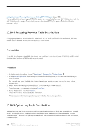 Adding Hosts to and Removing Hosts from an Existing SAP HANA System [page 185]
You can add additional hosts to your SAP HANA system (or remove hosts from your SAP HANA system) with the
SAP HANA lifecycle manager. This is also known as a distributed SAP HANA system. To do this, follow the
procedure below:
10.10.4 Restoring Previous Table Distribution
Changing how tables are distributed across the hosts of an SAP HANA system is a critical operation. You may
need to restore the table distribution from a previous point in time.
Prerequisites
To be able to restore a previous table distribution, you must have the system privilege RESOURCE ADMIN and at
least the object privilege ALTER for all schemas involved.
Procedure
1. In the Administration editor, choose Landscape Configuration Redistribution .
2. In the Executed Operations area, identify the operation that corresponds to the table distribution that you
want to restore.
For example, you saved the table distribution at a particular point in time and you want to revert to this
configuration.
3. Check the redistribution plan of the operation to ensure that you want to proceed.
To do this, select the operation and choose Show Plan...
4. Select the operation and choose Restore.
The system restores the selected table distribution.
The associated redistribution operation appears in the list of executed operations.
10.10.5 Optimizing Table Distribution
During productive operation, you may discover that the initial assignment of tables and table partitions to index
servers is no longer optimal, for example, frequently joined tables are located on different servers. You can
therefore trigger a redistribution operation that evaluates the current situation and determines how distribution
can be improved.
208
P U B L I C
© 2013 SAP AG or an SAP affiliate company. All rights reserved.
SAP HANA Administration Guide
Scaling SAP HANA
 