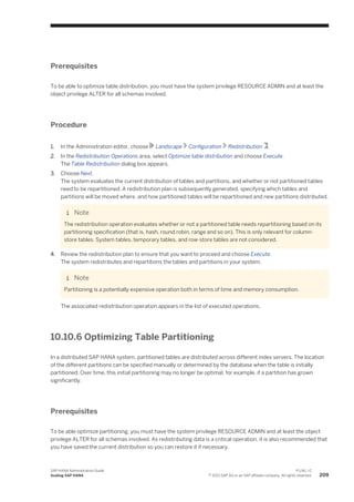 Prerequisites
To be able to optimize table distribution, you must have the system privilege RESOURCE ADMIN and at least the
object privilege ALTER for all schemas involved.
Procedure
1. In the Administration editor, choose Landscape Configuration Redistribution .
2. In the Redistribution Operations area, select Optimize table distribution and choose Execute.
The Table Redistribution dialog box appears.
3. Choose Next.
The system evaluates the current distribution of tables and partitions, and whether or not partitioned tables
need to be repartitioned. A redistribution plan is subsequently generated, specifying which tables and
partitions will be moved where, and how partitioned tables will be repartitioned and new partitions distributed.
Note
The redistribution operation evaluates whether or not a partitioned table needs repartitioning based on its
partitioning specification (that is, hash, round robin, range and so on). This is only relevant for column-
store tables. System tables, temporary tables, and row-store tables are not considered.
4. Review the redistribution plan to ensure that you want to proceed and choose Execute.
The system redistributes and repartitions the tables and partitions in your system.
Note
Partitioning is a potentially expensive operation both in terms of time and memory consumption.
The associated redistribution operation appears in the list of executed operations.
10.10.6 Optimizing Table Partitioning
In a distributed SAP HANA system, partitioned tables are distributed across different index servers. The location
of the different partitions can be specified manually or determined by the database when the table is initially
partitioned. Over time, this initial partitioning may no longer be optimal, for example, if a partition has grown
significantly.
Prerequisites
To be able optimize partitioning, you must have the system privilege RESOURCE ADMIN and at least the object
privilege ALTER for all schemas involved. As redistributing data is a critical operation, it is also recommended that
you have saved the current distribution so you can restore it if necessary.
SAP HANA Administration Guide
Scaling SAP HANA
P U B L I C
© 2013 SAP AG or an SAP affiliate company. All rights reserved. 209
 