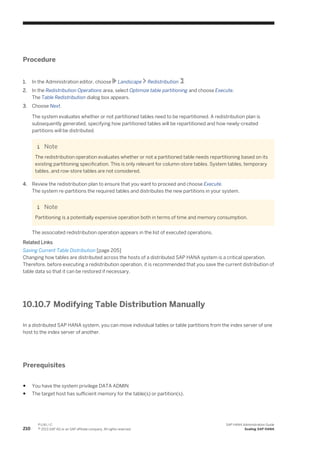 Procedure
1. In the Administration editor, choose Landscape Redistribution .
2. In the Redistribution Operations area, select Optimize table partitioning and choose Execute.
The Table Redistribution dialog box appears.
3. Choose Next.
The system evaluates whether or not partitioned tables need to be repartitioned. A redistribution plan is
subsequently generated, specifying how partitioned tables will be repartitioned and how newly-created
partitions will be distributed.
Note
The redistribution operation evaluates whether or not a partitioned table needs repartitioning based on its
existing partitioning specification. This is only relevant for column-store tables. System tables, temporary
tables, and row-store tables are not considered.
4. Review the redistribution plan to ensure that you want to proceed and choose Execute.
The system re-partitions the required tables and distributes the new partitions in your system.
Note
Partitioning is a potentially expensive operation both in terms of time and memory consumption.
The associated redistribution operation appears in the list of executed operations.
Related Links
Saving Current Table Distribution [page 205]
Changing how tables are distributed across the hosts of a distributed SAP HANA system is a critical operation.
Therefore, before executing a redistribution operation, it is recommended that you save the current distribution of
table data so that it can be restored if necessary.
10.10.7 Modifying Table Distribution Manually
In a distributed SAP HANA system, you can move individual tables or table partitions from the index server of one
host to the index server of another.
Prerequisites
● You have the system privilege DATA ADMIN
● The target host has sufficient memory for the table(s) or partition(s).
210
P U B L I C
© 2013 SAP AG or an SAP affiliate company. All rights reserved.
SAP HANA Administration Guide
Scaling SAP HANA
 