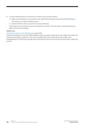 5. To move a table partition or sub-partition to another host, proceed as follows:
a) Right-click the partition or sub-partition in the Table Partition Details area and choose Move Partitions…
Note that you can select multiple partitions.
b) Specify the host to which you want to move the partition(s).
If the target host has sufficient memory, the partitions are moved. The information in the table distribution
editor is refreshed accordingly.
Related Links
Table Partitioning in the SAP HANA Database [page 190]
The partitioning feature of the SAP HANA database makes it possible to split column-store tables horizontally into
disjunctive sub-tables or partitions. In this way, very large tables can be broken down into smaller, more
manageable parts. Partitioning is typically used in distributed systems, but it may also be beneficial for single-host
systems.
212
P U B L I C
© 2013 SAP AG or an SAP affiliate company. All rights reserved.
SAP HANA Administration Guide
Scaling SAP HANA
 