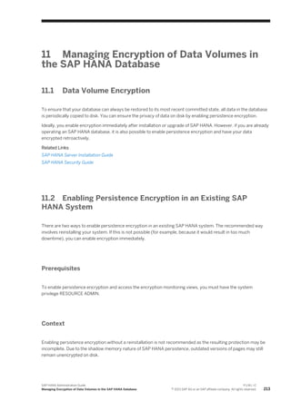 11 Managing Encryption of Data Volumes in
the SAP HANA Database
11.1 Data Volume Encryption
To ensure that your database can always be restored to its most recent committed state, all data in the database
is periodically copied to disk. You can ensure the privacy of data on disk by enabling persistence encryption.
Ideally, you enable encryption immediately after installation or upgrade of SAP HANA. However, if you are already
operating an SAP HANA database, it is also possible to enable persistence encryption and have your data
encrypted retroactively.
Related Links
SAP HANA Server Installation Guide
SAP HANA Security Guide
11.2 Enabling Persistence Encryption in an Existing SAP
HANA System
There are two ways to enable persistence encryption in an existing SAP HANA system. The recommended way
involves reinstalling your system. If this is not possible (for example, because it would result in too much
downtime), you can enable encryption immediately.
Prerequisites
To enable persistence encryption and access the encryption monitoring views, you must have the system
privilege RESOURCE ADMIN.
Context
Enabling persistence encryption without a reinstallation is not recommended as the resulting protection may be
incomplete. Due to the shadow memory nature of SAP HANA persistence, outdated versions of pages may still
remain unencrypted on disk.
SAP HANA Administration Guide
Managing Encryption of Data Volumes in the SAP HANA Database
P U B L I C
© 2013 SAP AG or an SAP affiliate company. All rights reserved. 213
 