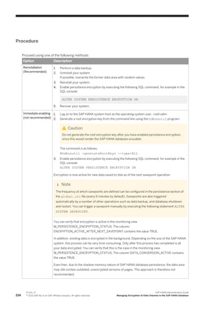 Procedure
Proceed using one of the following methods:
Option Description
Reinstallation
(Recommended)
1. Perform a data backup.
2. Uninstall your system.
If possible, overwrite the former data area with random values.
3. Reinstall your system.
4. Enable persistence encryption by executing the following SQL command, for example in the
SQL console:
ALTER SYSTEM PERSISTENCE ENCRYPTION ON
5. Recover your system.
Immediate enabling
(not recommended)
1. Log on to the SAP HANA system host as the operating system user, <sid>adm.
2. Generate a root encryption key from the command line using the hdbnsutil program.
Caution
Do not generate the root encryption key after you have enabled persistence encryption,
since this would render the SAP HANA database unusable.
The command is as follows:
#hdbnsutil -generateRootKeys --type=ALL
3. Enable persistence encryption by executing the following SQL command, for example in the
SQL console:
ALTER SYSTEM PERSISTENCE ENCRYPTION ON
Encryption is now active for new data saved to disk as of the next savepoint operation.
Note
The frequency at which savepoints are defined can be configured in the persistence section of
the global.ini file (every 5 minutes by default). Savepoints are also triggered
automatically by a number of other operations such as data backup, and database shutdown
and restart. You can trigger a savepoint manually by executing the following statement ALTER
SYSTEM SAVEPOINT.
You can verify that encryption is active in the monitoring view
M_PERSISTENCE_ENCRYPTION_STATUS. The column
ENCRYPTION_ACTIVE_AFTER_NEXT_SAVEPOINT contains the value TRUE.
In addition, existing data is encrypted in the background. Depending on the size of the SAP HANA
system, this process can be very time consuming. Only after this process has completed is all
your data encrypted. You can verify that this is the case in the monitoring view
M_PERSISTENCE_ENCRYPTION_STATUS. The column DATA_CONVERSION_ACTIVE contains
the value TRUE.
Even then, due to the shadow memory nature of SAP HANA database persistence, the data area
may still contain outdated, unencrypted versions of pages. This approach is therefore not
recommended.
214
P U B L I C
© 2013 SAP AG or an SAP affiliate company. All rights reserved.
SAP HANA Administration Guide
Managing Encryption of Data Volumes in the SAP HANA Database
 