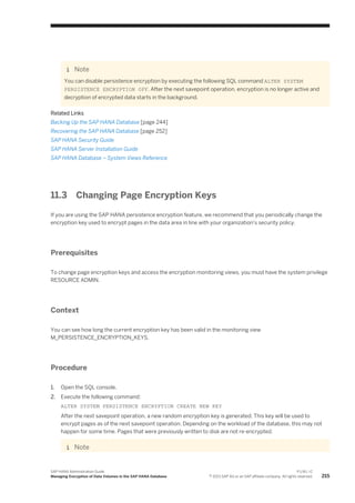 Note
You can disable persistence encryption by executing the following SQL command ALTER SYSTEM
PERSISTENCE ENCRYPTION OFF. After the next savepoint operation, encryption is no longer active and
decryption of encrypted data starts in the background.
Related Links
Backing Up the SAP HANA Database [page 244]
Recovering the SAP HANA Database [page 252]
SAP HANA Security Guide
SAP HANA Server Installation Guide
SAP HANA Database – System Views Reference
11.3 Changing Page Encryption Keys
If you are using the SAP HANA persistence encryption feature, we recommend that you periodically change the
encryption key used to encrypt pages in the data area in line with your organization's security policy.
Prerequisites
To change page encryption keys and access the encryption monitoring views, you must have the system privilege
RESOURCE ADMIN.
Context
You can see how long the current encryption key has been valid in the monitoring view
M_PERSISTENCE_ENCRYPTION_KEYS.
Procedure
1. Open the SQL console.
2. Execute the following command:
ALTER SYSTEM PERSISTENCE ENCRYPTION CREATE NEW KEY
After the next savepoint operation, a new random encryption key is generated. This key will be used to
encrypt pages as of the next savepoint operation. Depending on the workload of the database, this may not
happen for some time. Pages that were previously written to disk are not re-encrypted.
Note
SAP HANA Administration Guide
Managing Encryption of Data Volumes in the SAP HANA Database
P U B L I C
© 2013 SAP AG or an SAP affiliate company. All rights reserved. 215
 